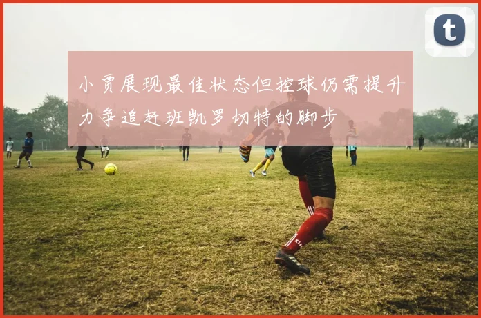 小贾展现最佳状态但控球仍需提升力争追赶班凯罗切特的脚步