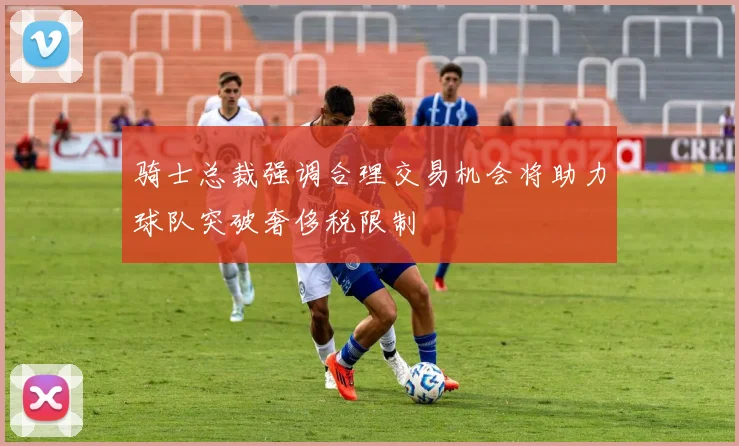 骑士总裁强调合理交易机会将助力球队突破奢侈税限制