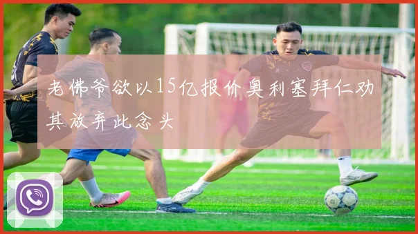 老佛爷欲以15亿报价奥利塞拜仁劝其放弃此念头