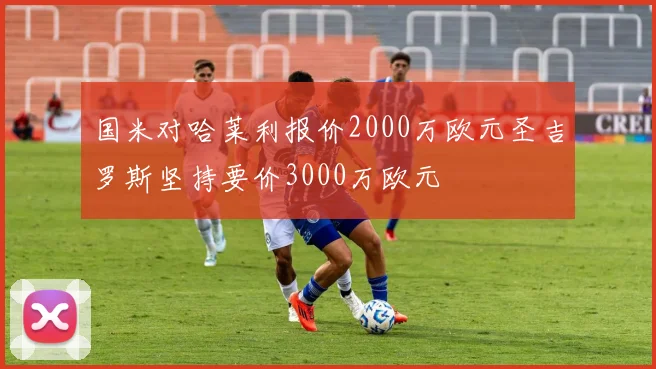 国米对哈莱利报价2000万欧元圣吉罗斯坚持要价3000万欧元