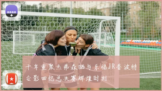 十年重聚杰弗森晒与乐福JR香波特合影回忆总决赛辉煌时刻