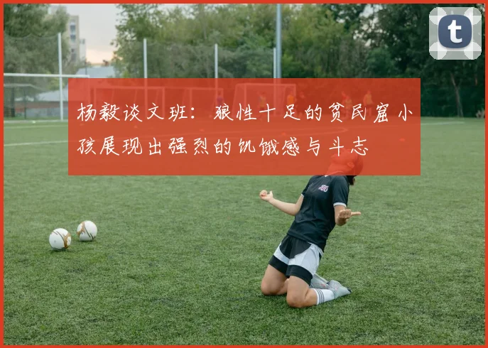 杨毅谈文班：狼性十足的贫民窟小孩展现出强烈的饥饿感与斗志