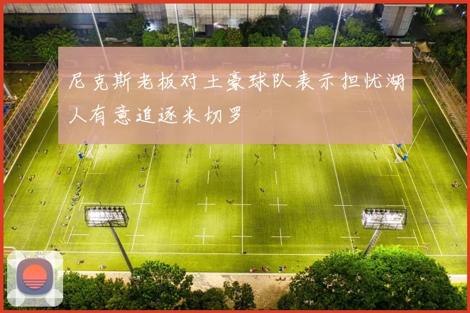 尼克斯老板对土豪球队表示担忧湖人有意追逐米切罗