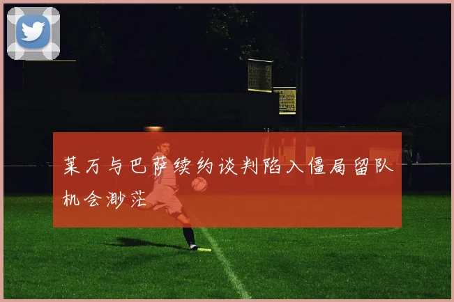 莱万与巴萨续约谈判陷入僵局留队机会渺茫