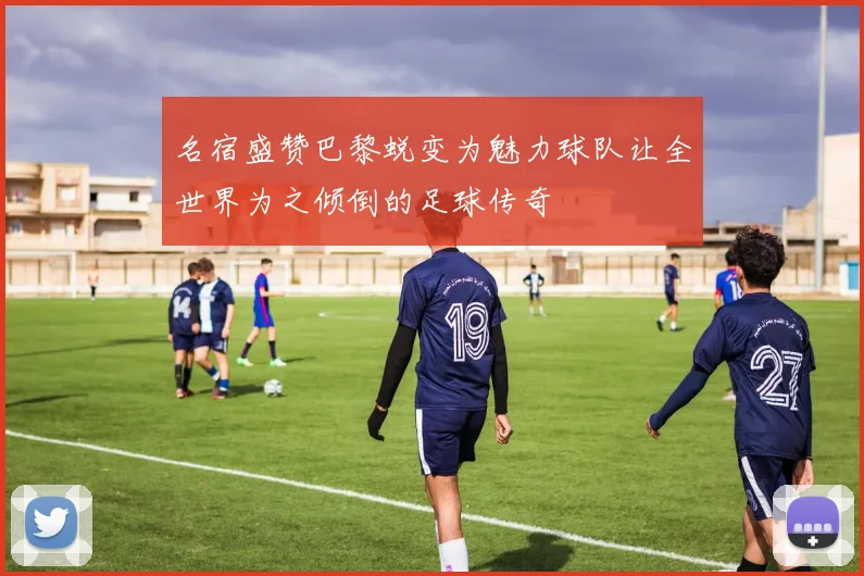 名宿盛赞巴黎蜕变为魅力球队让全世界为之倾倒的足球传奇