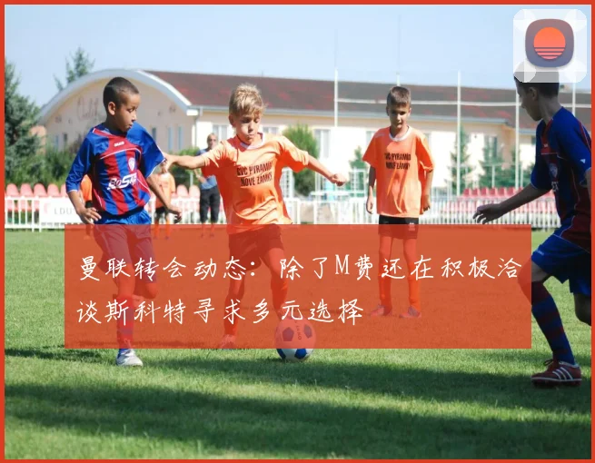 曼联转会动态：除了M费还在积极洽谈斯科特寻求多元选择