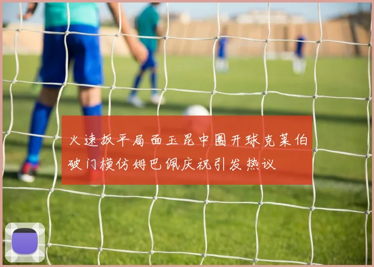 火速扳平局面玉昆中圈开球克莱伯破门模仿姆巴佩庆祝引发热议
